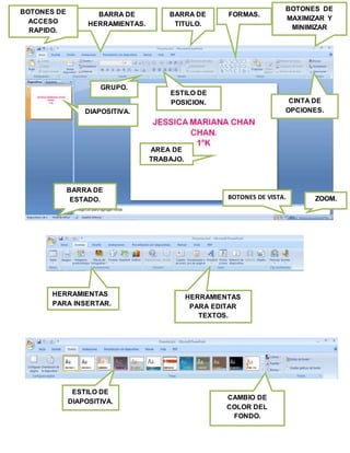 BOTONES DE
ACCESO
RAPIDO.
DIAPOSITIVA.
ZOOM.
FORMAS.BARRA DE
HERRAMIENTAS.
ESTILO DE
POSICION.
BOTONES DE
MAXIMIZAR Y
MINIMIZAR
BOTONES DE VISTA.
GRUPO.
BARRA DE
ESTADO.
CINTA DE
OPCIONES.
AREA DE
TRABAJO.
BARRA DE
TITULO.
HERRAMIENTAS
PARA INSERTAR.
HERRAMIENTAS
PARA EDITAR
TEXTOS.
ESTILO DE
DIAPOSITIVA.
CAMBIO DE
COLOR DEL
FONDO.
 