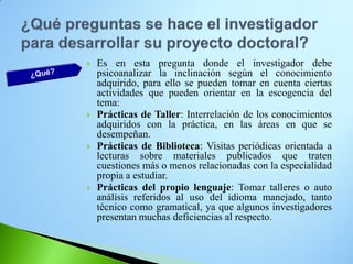 Es en esta pregunta donde el investigador debe psicoanalizar la inclinación según el conocimiento adquirido, para ello se pueden tomar en cuenta ciertas actividades que pueden orientar en la escogencia del tema: 
Prácticas de Taller: Interrelación de los conocimientos adquiridos con la práctica, en las áreas en que se desempeñan. 
Prácticas de Biblioteca: Visitas periódicas orientada a lecturas sobre materiales publicados que traten cuestiones más o menos relacionadas con la especialidad propia a estudiar. 
Prácticas del propio lenguaje: Tomar talleres o auto análisis referidos al uso del idioma manejado, tanto técnico como gramatical, ya que algunos investigadores presentan muchas deficiencias al respecto.  
