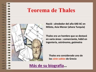 Teorema de Thales
Nació : alrededor del año 640 AC en
Mileto, Asia Menor (ahora Turquía)
Thales era considerado uno de
los siete sabios de Grecia
Thales era un hombre que se destacó
en varia áreas : comerciante, hábil en
ingeniería, astrónomo, geómetra
Nació : alrededor del año 640 AC en
Mileto, Asia Menor (ahora Turquía)
Thales era un hombre que se destacó
en varia áreas : comerciante, hábil en
ingeniería, astrónomo, geómetra
Más de su biografía…
 