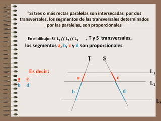 "Si tres o más rectas paralelas son intersecadas por dos
transversales, los segmentos de las transversales determinados
por las paralelas, son proporcionales
En el dibujo: Si L1 // L2 // L3
T S
L1
L2
L3
, T y S transversales,
los segmentos a, b, c y d son proporcionales
Es decir:
aa
b
b
= cc
d
d
 