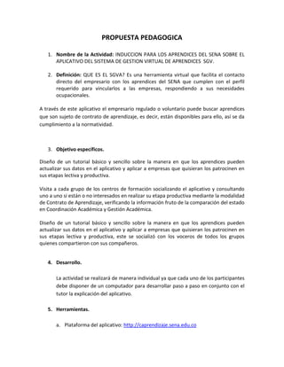 PROPUESTA PEDAGOGICA
1. Nombre de la Actividad: INDUCCION PARA LOS APRENDICES DEL SENA SOBRE EL
APLICATIVO DEL SISTEMA DE GESTION VIRTUAL DE APRENDICES SGV.
2. Definición: QUE ES EL SGVA? Es una herramienta virtual que facilita el contacto
directo del empresario con los aprendices del SENA que cumplen con el perfil
requerido para vincularlos a las empresas, respondiendo a sus necesidades
ocupacionales.
A través de este aplicativo el empresario regulado o voluntario puede buscar aprendices
que son sujeto de contrato de aprendizaje, es decir, están disponibles para ello, así se da
cumplimiento a la normatividad.

3. Objetivo específicos.
Diseño de un tutorial básico y sencillo sobre la manera en que los aprendices pueden
actualizar sus datos en el aplicativo y aplicar a empresas que quisieran los patrocinen en
sus etapas lectiva y productiva.
Visita a cada grupo de los centros de formación socializando el aplicativo y consultando
uno a uno si están o no interesados en realizar su etapa productiva mediante la modalidad
de Contrato de Aprendizaje, verificando la información fruto de la comparación del estado
en Coordinación Académica y Gestión Académica.
Diseño de un tutorial básico y sencillo sobre la manera en que los aprendices pueden
actualizar sus datos en el aplicativo y aplicar a empresas que quisieran los patrocinen en
sus etapas lectiva y productiva, este se socializó con los voceros de todos los grupos
quienes compartieron con sus compañeros.
4. Desarrollo.
La actividad se realizará de manera individual ya que cada uno de los participantes
debe disponer de un computador para desarrollar paso a paso en conjunto con el
tutor la explicación del aplicativo.
5. Herramientas.
a. Plataforma del aplicativo: http://caprendizaje.sena.edu.co

 