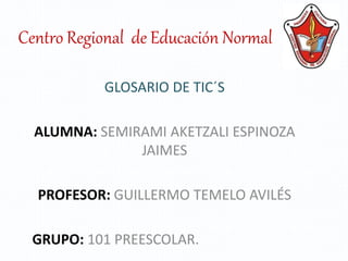 Centro Regional de Educación Normal
GLOSARIO DE TIC´S
ALUMNA: SEMIRAMI AKETZALI ESPINOZA
JAIMES
PROFESOR: GUILLERMO TEMELO AVILÉS
GRUPO: 101 PREESCOLAR.
 