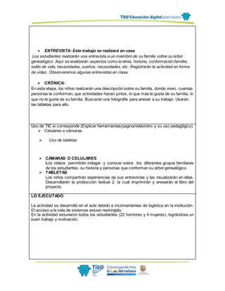  ENTREVISTA: Este trabajo se realizará en casa
Los estudiantes realizarán una entrevista a un miembro de su familia sobre su árbol
genealógico. Aquí se analizarán aspectos como la etnia, historia, conformación familiar,
estilo de vida, necesidades, sueños, necesidades, etc. Registrarán la actividad en forma
de video. Observaremos algunas entrevistas en clase.
 CRÓNICA:
En esta etapa, los niños realizarán una descripción sobre su familia, donde viven, cuantas
personas la conforman, que actividades hacen juntos, lo que más le gusta de su familia, lo
que no le gusta de su familia. Buscarán una fotografía para anexar a su trabajo. Usarán
las tabletas para ello.
Uso de TIC si corresponde (Explicar herramientas/pagina/video/otro y su uso pedagógico)
 Celulares o cámaras
 Uso de tabletas
 CÁMARAS O CELULARES
Los videos permitirán indagar y conocer sobre los diferentes grupos familiares
de los estudiantes, su historia y personas que conforman su árbol genealógico.
 TABLETAS
Los niños compartirán experiencias de sus entrevistas y las visualizarán en ellas.
Desarrollarán la producción textual 2, la cual imprimirán y anexarán al libro del
proyecto.
LO EJECUTADO
La actividad se desarrolló en el aula debido a inconvenientes de logística en la institución.
El acceso a la sala de sistemas estuvo restringido.
En la actividad estuvieron todos los estudiantes (22 hombres y 4 mujeres), lográndose un
buen trabajo y motivación.
 