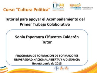 Tutorial para apoyar el Acompañamiento del
Primer Trabajo Colaborativo
Sonia Esperanza Cifuentes Calderón
Tutor
PROGRAMA DE FORMACION DE FORMADORES
UNIVERSIDAD NACIONAL ABIERTA Y A DISTANCIA
Bogotá, Junio de 2013
Curso “Cultura Política”
 