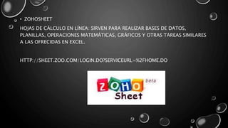 • ZOHOSHEET
HOJAS DE CÁLCULO EN LÍNEA: SIRVEN PARA REALIZAR BASES DE DATOS,
PLANILLAS, OPERACIONES MATEMÁTICAS, GRÁFICOS Y OTRAS TAREAS SIMILARES
A LAS OFRECIDAS EN EXCEL.
HTTP://SHEET.ZOO.COM/LOGIN.DO?SERVICEURL=%2FHOME.DO
 