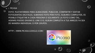 • PICASA
FOTO: PLATAFORMAS PARA ALMACENAR, PUBLICAR, COMPARTIR Y EDITAR
FOTOGRAFÍAS DIGITALES, SUBIENDO FOTO POR FOTO, ÁLBUMES COMPLETOS, ES
POSIBLE ETIQUETAR A CADA PERSONA O SOLAMENTE LA FOTO COMO TAL,
ADEMÁS PUEDES ENVIAR EL LINK O EL ÁLBUM COMPLETA A TUS AMIGOS YA SEA
DE MANERA INDIVIDUAL O POR GRUPOS.
HTTP://WWW.PICASA.GOOGLE.COM/
 