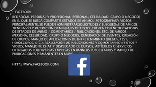 • FACEBOOK
RED SOCIAL PERSONAL Y PROFESIONAL (PERSONAL, CELEBRIDAD, GRUPO O NEGOCIO)
EN EL QUE SE BUSCA COMPARTIR ESTADOS DE ÁNIMO, FOTOGRAFÍAS Y VIDEOS
PRINCIPALMENTE. SE PUEDEN ADMINISTRAR SOLICITUDES Y BÚSQUEDAS DE AMIGOS,
TIENE ENVÍO Y RECEPECIÓN DE MENSAJES DE TEXTO, CUENTA CON NOTIFICACIONES
DE ESTADOS DE ÁNIMO / COMENTARIOS / PUBLICACIONES, ETC. DE AMIGOS
(PERSONA, CELEBRIDAD, GRUPO O NEGOCIO), GENERACIÓN DE EVENTOS, CREACIÓN
DE GRUPOS, MANEJO DE APLICACIONES DE ENTRETENIMIENTO (JUEGOS, TEST,
HORÓSCOPOS, ETC.), REALIZACIÓN DE PUBLICACIONES Y COMENTARIOS A FOTOS Y
VIDEOS, MANEJO DE CHAT Y DESPLEGADO DE CURSOS, ARTÍCULOS O SERVICIOS
OTORGADOS POR DIVERSAS EMPRESAS EN BANNERS PUBLICITARIOS Y MANEJO DE
PUBLICACIONES PERMANENTES EN MURO.
HTTP://WWW.FACEBOOK.COM/
 