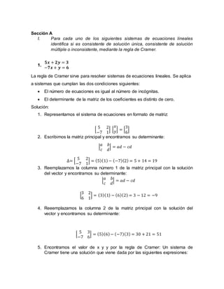 Sección A
I. Para cada uno de los siguientes sistemas de ecuaciones lineales
identifica si es consistente de solución única, consistente de solución
múltiple o inconsistente, mediante la regla de Cramer.
1.
𝟓𝒙 + 𝟐𝒚 = 𝟑
−𝟕𝒙 + 𝒚 = 𝟔
La regla de Cramer sirve para resolver sistemas de ecuaciones lineales. Se aplica
a sistemas que cumplan las dos condiciones siguientes:
 El número de ecuaciones es igual al número de incógnitas.
 El determinante de la matriz de los coeficientes es distinto de cero.
Solución:
1. Representamos el sistema de ecuaciones en formato de matriz:
[
5 2
−7 1
] [
𝑥
𝑦] = [
3
6
]
2. Escribimos la matriz principal y encontramos su determinante:
|
𝑎 𝑏
𝑐 𝑑
| = 𝑎𝑑 − 𝑐𝑑
∆= [
5 2
−7 1
] = (5)(1)− (−7)(2) = 5 + 14 = 19
3. Reemplazamos la columna número 1 de la matriz principal con la solución
del vector y encontramos su determinante:
|
𝑎 𝑏
𝑐 𝑑
| = 𝑎𝑑 − 𝑐𝑑
[
3 2
6 1
] = (3)(1) − (6)(2) = 3 − 12 = −9
4. Reeemplazamos la columna 2 de la matriz principal con la solución del
vector y encontramos su determinante:
[
5 3
−7 6
] = (5)(6)− (−7)(3) = 30 + 21 = 51
5. Encontramos el valor de x y y por la regla de Cramer: Un sistema de
Cramer tiene una solución que viene dada por las siguientes expresiones:
 