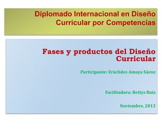 Diplomado Internacional en Diseño
Curricular por Competencias

Fases y productos del Diseño
Curricular
Participante: Eráclides Amaya Sáenz

Facilitadora: Bettys Ruiz
Noviembre, 2013

 