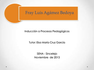 Fray Luis Agámez Bedoya

Inducción a Procesos Pedagógicos

Tutor: Elsa María Cruz García

SENA - Sincelejo
Noviembre de 2013

 