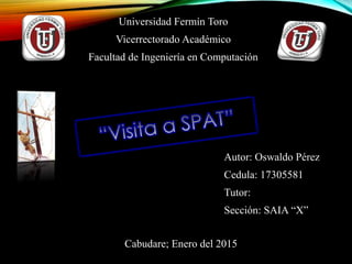 Universidad Fermín Toro
Vicerrectorado Académico
Facultad de Ingeniería en Computación
Autor: Oswaldo Pérez
Cedula: 17305581
Tutor:
Sección: SAIA “X”
Cabudare; Enero del 2015
 