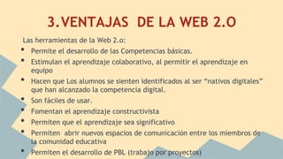 3.VENTAJAS DE LA WEB 2.O
Las herramientas de la Web 2.o:
• Permite el desarrollo de las Competencias básicas.
• Estimulan el aprendizaje colaborativo, al permitir el aprendizaje en
equipo
• Hacen que Los alumnos se sienten identificados al ser “nativos digitales”
que han alcanzado la competencia digital.
• Son fáciles de usar.
• Fomentan el aprendizaje constructivista
• Permiten que el aprendizaje sea significativo
• Permiten abrir nuevos espacios de comunicación entre los miembros de
la comunidad educativa
• Permiten el desarrollo de PBL (trabajo por proyectos)
 