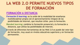 LA WEB 2.O PERMITE NUEVOS TIPOS
DE FORMACIÓN
FORMACIÓN A DISTANCIA
Formación E-learning: es la unión de la modalidad de enseñanza
multidisciplinar propia con el aprovechamiento integral de las
posibilidades de Internet, que resultan útiles para la formación.
Blended learning: combina la formación presencial y la formación a
distancia, que utiliza las posibilidades de internet.
A través de diferentes herramientas de las Web 2.0 se puede dar este tipo
de formación, muy usual en niveles educativos superiores y en formación
permanente.
 