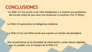CONCLUSIONES
“La Web 2.0 nos ayuda a ser más inteligentes y a resolver los problemas
del mundo antes de que ellos nos resuelvan a nosotros.(Tim O´Reilly)
La Web 2.0 aprovecha la inteligencia colectiva.
La Web 2.0 es una Web social que supone un cambio de paradigma
Nos encontramos en la Sociedad de información y ante nativos digitales
que no pueden vivir al margen de la Web 2.0
 