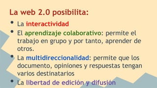 La web 2.0 posibilita:
• La interactividad
• El aprendizaje colaborativo: permite el
trabajo en grupo y por tanto, aprender de
otros.
• La multidireccionalidad: permite que los
documento, opiniones y respuestas tengan
varios destinatarios
• La libertad de edición y difusión
 