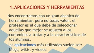 1.APLICACIONES Y HERRAMIENTAS
Nos encontramos con un gran abanico de
herramientas, pero no todas valen, el
profesor es el que debe de seleccionar
aquellas que mejor se ajusten a los
contenidos a tratar y a la características de
los alumnos.
Las aplicaciones más utilizadas suelen ser:
blogs, wikis, y videos.
.
 
