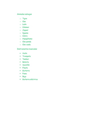 Animales salvajes
o Tigre
o Oso
o León
o Calamar
o Jaguar
o Iguana
o Cebra
o Hipopótamo
o Oso panda
o Oso coala
Instrumentos musicales
 Violín
 Trompeta
 Tambor
 Batería
 Saxofón
 Flauta
 Guitarra
 Piano
 Bajo
 Guitarra eléctrica
 