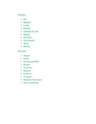 Ciudades
 Cali
 Medellín
 La paz
 Brasilia
 Santiago de chile
 Bogotá
 San José
 San salvador
 Quito
 Madrid
Canciones
 Alguien
 Clocks
 Un buen perdedor
 Bésame
 Tu cárcel
 Mujeres
 Fuiste tu
 Te quiero
 Mariposa traicionera
 Amor clandestino
 