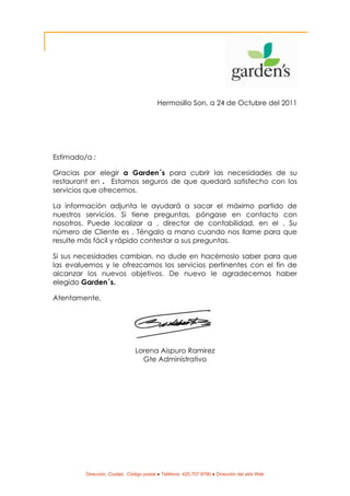 Hermosillo Son, a 24 de Octubre del 2011




Estimado/a :

Gracias por elegir a Garden´s para cubrir las necesidades de su
restaurant en . Estamos seguros de que quedará satisfecho con los
servicios que ofrecemos.

La información adjunta le ayudará a sacar el máximo partido de
nuestros servicios. Si tiene preguntas, póngase en contacto con
nosotros. Puede localizar a , director de contabilidad, en el . Su
número de Cliente es . Téngalo a mano cuando nos llame para que
resulte más fácil y rápido contestar a sus preguntas.

Si sus necesidades cambian, no dude en hacérnoslo saber para que
las evaluemos y le ofrezcamos los servicios pertinentes con el fin de
alcanzar los nuevos objetivos. De nuevo le agradecemos haber
elegido Garden´s.

Atentamente,




                               Lorena Aispuro Ramirez
                                 Gte Administrativo




         Dirección, Ciudad, Código postal ● Teléfono: 425.707.9790 ● Dirección del sitio Web
 