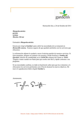 Hermosillo Son, a 24 de Octubre del 2011


Margarita mireles
gerente
soriana
Morelos 346 nte


Estimado/a Margarita mireles:

Gracias por elegir a Garden´s para cubrir las necesidades de su restaurant en
Hermosillo sonora. Estamos seguros de que quedará satisfecho con los servicios que
ofrecemos.

La información adjunta le ayudará a sacar el máximo partido de nuestros servicios. Si
tiene preguntas, póngase en contacto con nosotros. Puede localizar a Nombre del
Ejecutivo, director de contabilidad, en el 2345678Su número de Cliente es 76543.
Téngalo a mano cuando nos llame para que resulte más fácil y rápido contestar a sus
preguntas.

Si sus necesidades cambian, no dude en hacérnoslo saber para que las evaluemos y le
ofrezcamos los servicios pertinentes con el fin de alcanzar los nuevos objetivos. De
nuevo le agradecemos haber elegido Garden´s.




Atentamente,




           Dirección, Ciudad, Código postal ● Teléfono: 425.707.9790 ● Dirección del sitio Web
 