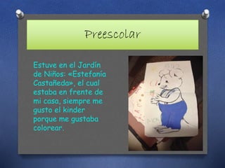 Preescolar
Estuve en el Jardín
de Niños: «Estefanía
Castañeda», el cual
estaba en frente de
mi casa, siempre me
gusto el kinder
porque me gustaba
colorear.
 