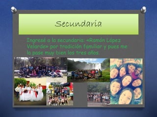 Secundaria
Ingresé a la secundaria: «Ramón López
Velarde» por tradición familiar y pues me
la pase muy bien los tres años.
 