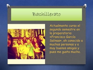 Bachillerato
Actualmente curso el
segundo semestre en
la preparatoria:
«Francisco García
Salinas», eh conocido a
muchas personas y a
muy buenos amigos y
pues me gusta mucho.
 