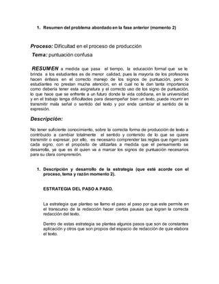1. Resumen del problema abordado en la fase anterior (momento 2)
Proceso: Dificultad en el proceso de producción
Tema: puntuación confusa
RESUMEN a medida que pasa el tiempo, la educación formal que se le
brinda a los estudiantes es de menor calidad, pues la mayoría de los profesores
hacen énfasis en el correcto manejo de los signos de puntuación, pero lo
estudiantes no prestan mucha atención, en el cual no le dan tanta importancia
como debería tener esta asignatura y el correcto uso de los signo de puntuación,
lo que hace que se enfrente a un futuro donde la vida cotidiana, en la universidad
y en el trabajo tenga dificultades para desempeñar bien un texto, puede incurrir en
transmitir mala señal o sentido del texto y por ende cambiar el sentido de la
expresión.
Descripción:
No tener suficiente conocimiento, sobre la correcta forma de producción de texto a
contribuido a cambiar totalmente el sentido y contenido de lo que se quiere
transmitir o expresar, por ello, es necesario comprender las reglas que rigen para
cada signo, con el propósito de utilizarlas a medida que el pensamiento se
desarrolla, ya que es él quien va a marcar los signos de puntuación necesarios
para su clara comprensión.
1. Descripción y desarrollo de la estrategia (que esté acorde con el
proceso, tema y razón momento 2).
ESTRATEGIA DEL PASO A PASO.
La estrategia que planteo se llamo el paso al paso por que este permite en
el transcurso de la redacción hacer ciertas pausas que logran la correcta
redacción del texto.
Dentro de estas estrategia se plantea algunos pasos que son de constantes
aplicación y otros que son propios del espacio de redacción de quie elabora
el texto.
 