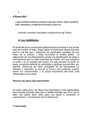 2. .
4.Reescribir :
Luegodehaberrevisadolospuntosenquehubo errores,volveraescribirel
texto,avanzando y corrigiendoenelmismocuaderno.
Además considero importante considerar los sig. Pasos.
a) Las habilidades:
El desarrollo de la comprensión global requiere procesar lo que se lee
para dar sentido al texto. Exige captar la coherencia interna del texto
para lo cual hay que ir integrando los significados parciales (de una
frase, de un párrafo…) hasta reconstruir el sentido global. La
elaboración de una interpretación remite a la identificación de ideas e
informaciones que no están explícitas en el texto, sino que subyacen
en parte o en el conjunto del mismo. En este proceso se pone en
juego una amplia variedad de actividades cognitivas que permiten, por
ejemplo, diferenciar las ideas principales de las secundarias. La
reflexión y valoración, ya sea de la forma o del contenido, supone
activar los conocimientos y la propia experiencia del lector para
relacionarlos con el texto.
Plasmar las ideas más importantes:
Es saber seleccionar las ideas más importantes y más significativas
para tenerlas presente para que no facilité entender que es lo que el
autor nos quiere decir. Este paso nos ayuda a completar la
organización y comprensión de la información.
Y sobre todo:
 