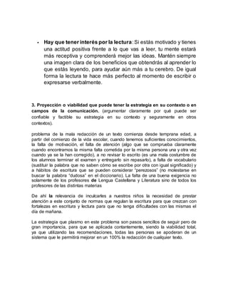  Hay que tener interés por la lectura:Si estás motivado y tienes
una actitud positiva frente a lo que vas a leer, tu mente estará
más receptiva y comprenderá mejor las ideas. Mantén siempre
una imagen clara de los beneficios que obtendrás al aprender lo
que estás leyendo, para ayudar aún más a tu cerebro. De igual
forma la lectura te hace más perfecto al momento de escribir o
expresarse verbalmente.
3. Proyección o viabilidad que puede tener la estrategia en su contexto o en
campos de la comunicación. (argumentar claramente por qué puede ser
confiable y factible su estrategia en su contexto y seguramente en otros
contextos).
problema de la mala redacción de un texto comienza desde temprana edad, a
partir del comienzo de la vida escolar, cuando tenemos suficientes conocimientos,
la falta de motivación, el falta de atención (algo que se comprueba claramente
cuando encontramos la misma falta cometida por la misma persona una y otra vez
cuando ya se la han corregido), a no revisar lo escrito (es una mala costumbre de
los alumnos terminar el examen y entregarlo sin repasarlo), a falta de vocabulario
(sustituir la palabra que no saben cómo se escribe por otra con igual significado) y
a hábitos de escritura que se pueden considerar “perezosos” (no molestarse en
buscar la palabra “dudosa” en el diccionario). La falta de una buena exigencia no
solamente de los profesores de Lengua Castellana y Literatura sino de todos los
profesores de las distintas materias
De ahí la relevancia de inculcarles a nuestros niños la necesidad de prestar
atención a este conjunto de normas que regulan la escritura para que crezcan con
fortalezas en escritura y lectura para que no tenga dificultades con las mismas el
día de mañana.
La estrategia que plasmo en este problema son pasos sencillos de seguir pero de
gran importancia, para que se aplicada contantemente, siendo la viabilidad total,
ya que utilizando las recomendaciones, todas las personas se apoderan de un
sistema que le permitirá mejorar en un 100% la redacción de cualquier texto.
 