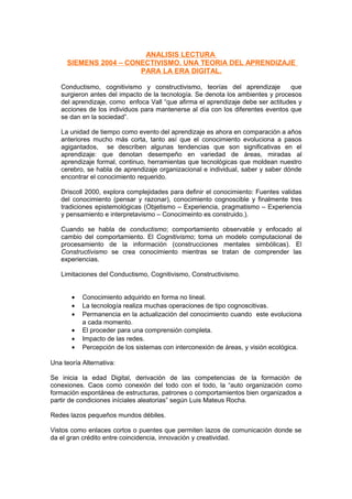 ANALISIS LECTURA
SIEMENS 2004 – CONECTIVISMO. UNA TEORIA DEL APRENDIZAJE
PARA LA ERA DIGITAL.
Conductismo, cognitivismo y constructivismo, teorías del aprendizaje que
surgieron antes del impacto de la tecnología. Se denota los ambientes y procesos
del aprendizaje, como enfoca Vall “que afirma el aprendizaje debe ser actitudes y
acciones de los individuos para mantenerse al día con los diferentes eventos que
se dan en la sociedad”.
La unidad de tiempo como evento del aprendizaje es ahora en comparación a años
anteriores mucho más corta, tanto así que el conocimiento evoluciona a pasos
agigantados, se describen algunas tendencias que son significativas en el
aprendizaje: que denotan desempeño en variedad de áreas, miradas al
aprendizaje formal, continuo, herramientas que tecnológicas que moldean nuestro
cerebro, se habla de aprendizaje organizacional e individual, saber y saber dónde
encontrar el conocimiento requerido.
Driscoll 2000, explora complejidades para definir el conocimiento: Fuentes validas
del conocimiento (pensar y razonar), conocimiento cognoscible y finalmente tres
tradiciones epistemológicas (Objetismo – Experiencia, pragmatismo – Experiencia
y pensamiento e interpretavismo – Conocimeinto es construido.).
Cuando se habla de conductismo; comportamiento observable y enfocado al
cambio del comportamiento. El Cognitivismo; toma un modelo computacional de
procesamiento de la información (construcciones mentales simbólicas). El
Constructivismo se crea conocimiento mientras se tratan de comprender las
experiencias.
Limitaciones del Conductismo, Cognitivismo, Constructivismo.
• Conocimiento adquirido en forma no lineal.
• La tecnología realiza muchas operaciones de tipo cognoscitivas.
• Permanencia en la actualización del conocimiento cuando este evoluciona
a cada momento.
• El proceder para una comprensión completa.
• Impacto de las redes.
• Percepción de los sistemas con interconexión de áreas, y visión ecológica.
Una teoría Alternativa:
Se inicia la edad Digital, derivación de las competencias de la formación de
conexiones. Caos como conexión del todo con el todo, la “auto organización como
formación espontánea de estructuras, patrones o comportamientos bien organizados a
partir de condiciones iníciales aleatorias” según Luis Mateus Rocha.
Redes lazos pequeños mundos débiles.
Vistos como enlaces cortos o puentes que permiten lazos de comunicación donde se
da el gran crédito entre coincidencia, innovación y creatividad.
 