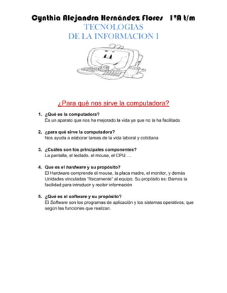 ¿Para qué nos sirve la computadora? ¿Qué es la computadora? Es un aparato que nos ha mejorado la vida ya que no la ha facilitado ¿para qué sirve la computadora? Nos ayuda a elaborar tareas de la vida laboral y cotidiana ¿Cuáles son los principales componentes? La pantalla, el teclado, el mouse, el CPU…. Que es el hardware y su propósito? El Hardware comprende el mouse, la placa madre, el monitor, y demás  Unidades vinculadas “físicamente” al equipo. Su propósito es: Darnos la facilidad para introducir y recibir información ¿Qué es el software y su propósito? El Software son los programas de aplicación y los sistemas operativos, que según las funciones que realizan.  