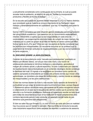 y actualmente considerada como continuación de la primaria, la cual ya puede
acceder toda la población, el objetivo de esto es “facilitar la incorporación
productiva y flexible al mundo de trabajo”

En la escuela secundaria los alumnos deben responder a 11 o 12 metros distintos
que consideran que su materia es única e importante en su formación, dejan
trabajos y tarea excesivamente sin considerar que hay 10 maestros mas piden lo
mismo.

Quiroz (1991) Considera que esta situación genera obstáculos para la apropiación
del conocimiento académico. Los maestros con su conocimiento especializado
intentan transmitirlo a sujetos que no son especialistas en cada área de
conocimiento. Las exigencias los alumnos tratan de cumplir de mejor manera, los
maestros por su parte se quejan de la falta de interés sin darse cuenta que ellos
forman parte de él ¿Por qué? Ellos son así, los padres de familia consideran que
los alumnos son irresponsables. Es recurrente escuchar en un profesor que su
papel es el de fomentar actitudes de responsabilidades y por eso es la importancia
de tanta exigencia.

EL DISCURSO SOBRE LA ADOLESCENCIA.

Carácter de la secundaria es como “escuela para adolescentes” postulado en
México por Moisés Sáenz, con el que nace este nivel y una noción de
adolescencia planteada en términos biológicos y psicológicos, generaliza el
margen de contexto social y cultural especifico, ha sido cuestionado por carácter
de representación descontextualizado en el contenido ideológico donde constituye
la identidad del nivel. El ingreso a la secundaria se considera como cambio de
saberes apropiado al antecedente por la escuela primaria donde aquí inician otros
aprendizajes, se considera una etapa de conflictividad y cambio donde se cataloga
de irresponsables y se les pone restricciones.

Si bien las normas existen en toda tu vida escolar como ejemplo de fomentar la
puntualidad ya que exige la asistencia para la primera hora clase, aunque lleguen
7:30debemos aplicar sanciones como permanecer en el patios recogiendo basura
o colaborando en el aseo de la escuela y sin darnos cuenta que le ponemos más
atención a su formación académica. Referente al reglamento escolar es todo igual
para todas las secundarias aunque en la institución le hacen adaptaciones este
contiene sanciones para la mala conducta, un apartado donde habla de sus
derechos que pareciera bien obligaciones.

Si bien se sabe hay que firmarlo tú y tu tutor al inicio de cada año pero en realidad
hay muy pocos que en verdad lo conocen. Para controlar la conducta la escuela
crea mecanismo específicos como carpetas de reportes o cuadernos de asesoría.
 