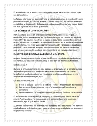 El aprendizaje que el alumno va construyendo es por experiencias propias o por
sus compañeros.

La falta de interés de los alumnos frente al trabajo académico la reprobación como
producto de flojera, La falta de material, La mala conducta Sin darse cuenta que
es debido a la desatención de los padres en la educación de su hijo, ya que deben
ser más vigilados por la edad que tienen.

LOS SABERES DE LOS ESTUDIANTES.

Han pasado ya 6 años en una institución la primaria, conocen las reglas
generales, tienen antecedentes por familiares o amigos las características de la
institución y de algunos maestros, el paso a la secundaria representa un cambio
brusco, Gimeno es un proceso de transición como cambio de ambiente también el
de enfrentar nuevos retos que exigen la transformación y proceso de adaptación
personal. Los alumnos se apropian paulatinamente de los saberes necesarios
para un nuevo ambiente con base para responder a las nuevas exigencias.

EL SENTIDO DE IDENTIDAD: LA ESCUELA Y EL GRUPO.

proceso de nuevos aprendizaje, el irse identificando con el plantel que les toco y
sus normas, su estancia en la escuela y el trato con las distintas autoridades.

En la Escuela A

Durante la primaria semana del ciclo escolar se organizaba en la jornada llamada
“semana de propedéutico” donde les explica el funcionamiento del plantel,
famializarlos con las instalaciones y maestros, implica una planeación previa y
actividades de la semana por hora.

Las actividades incluían

   a) Sobre la escuela –Conocer la historia – Himno- Presentación de maestros
   b) Del alumno - -Reglamento escolar –Deberes cívicos- Puntualidad y
      asistencia
   c) De las materias- Tecnologías – Formas evolutivas- Finalidad de la materia

El estudiante se sintiera parte de prestigio y la distinción para formar parte del
mismo. “Lo importante no es quedarse sino resistir, esta es una carrera de
resistencia, aquí el que resista saldrá.”

¿Cómo se selecciono a los alumnos para ingresar a esta secundaria? No admiten
a todos los que solicitan ingresar, están aquí por su capacidad porque alcanzaron
un promedio superior
 