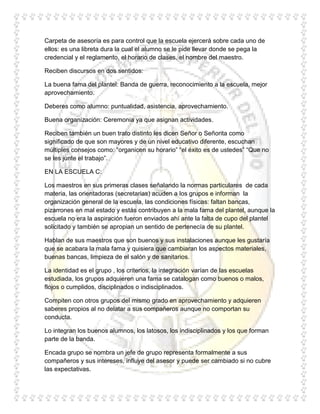 Carpeta de asesoría es para control que la escuela ejercerá sobre cada uno de
ellos: es una libreta dura la cual el alumno se le pide llevar donde se pega la
credencial y el reglamento, el horario de clases, el nombre del maestro.

Reciben discursos en dos sentidos:

La buena fama del plantel: Banda de guerra, reconocimiento a la escuela, mejor
aprovechamiento.

Deberes como alumno: puntualidad, asistencia, aprovechamiento.

Buena organización: Ceremonia ya que asignan actividades.

Reciben también un buen trato distinto les dicen Señor o Señorita como
significado de que son mayores y de un nivel educativo diferente, escuchan
múltiples consejos como: “organicen su horario” “el éxito es de ustedes” “Que no
se les junte el trabajo”.

EN LA ESCUELA C:

Los maestros en sus primeras clases señalando la normas particulares de cada
materia, las orientadoras (secretarias) acuden a los grupos e informan la
organización general de la escuela, las condiciones físicas: faltan bancas,
pizarrones en mal estado y estás contribuyen a la mala fama del plantel, aunque la
escuela no era la aspiración fueron enviados ahí ante la falta de cupo del plantel
solicitado y también se apropian un sentido de pertenecía de su plantel.

Hablan de sus maestros que son buenos y sus instalaciones aunque les gustaría
que se acabara la mala fama y quisiera que cambiaran los aspectos materiales,
buenas bancas, limpieza de el salón y de sanitarios.

La identidad es el grupo , los criterios, la integración varían de las escuelas
estudiada, los grupos adquieren una fama se catalogan como buenos o malos,
flojos o cumplidos, disciplinados o indisciplinados.

Compiten con otros grupos del mismo grado en aprovechamiento y adquieren
saberes propios al no delatar a sus compañeros aunque no comportan su
conducta.

Lo integran los buenos alumnos, los latosos, los indisciplinados y los que forman
parte de la banda.

Encada grupo se nombra un jefe de grupo representa formalmente a sus
compañeros y sus intereses, influye del asesor y puede ser cambiado si no cubre
las expectativas.
 