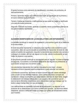 El grado funciona como elemento de identificación vinculado a la conducta y al
aprovechamiento;

Primero: Aprenden reglas, sus calificaciones bajan ya que llegan de la primaria y
el nuevo sistema causa confusión.

Tercero: Cuidan su conducta y calificaciones ya que están en juego su certificado
y la carta de buena conducta.

Segundo: Conocen los limites, aprende a evadirlos, tienen posibilidad y tiempo de
recuperar materas reprobadas.




ALGUNOS SIGNIFICADOS DE LA ESCUELA PARA LOS ESTUDIANTES

La escuela constituye un espacio de superación y encuentran gusto de su estancia
en la secundaria.

El nivel educativo representa un esfuerzo y esto significa costo económico para
sus padres, ellos ven que la escuela es posibilidad de trascender de nivel de vida
siendo el cambio de superación, requisito fundamental para estudiar una carrera o
conseguir un empleo, afirman ser alguien en la vida, valoran la educación ya que
tratan de superar a sus padres.

El documento permite continuar su escolaridad para el “alguien” no tener el trabajo
de segunda, no el obrero o el vendedor ambulante ese Alguien es profesional, el
que estudio aunque sea una carrera corta.

Los estudiantes trascienden de nivel de vida actual a una mejor , el paso
necesario al futuro requisito para la preparatoria y para estudiar una carrera.

La limitación económica, las tareas la hacen durante algunas clases estrategia
para cumplir con las distintas materias, cubrir ciertos requisitos concepto de
aprobación, trabaja acumulativo por cada materia, además de dejar tarea, exigen
la elaboración de trabajos individuales o por equipos. No consideran que el
alumno tiene diferentes condiciones como económico o por que trabajan por la
tarde o pasan tiempo libre con sus amistades.

Las calificaciones es expresión concreta de la evaluación y os algunos no es
producto de su aprendizaje si no como numero para aprobar, los alumnos deben
adaptarse, ignorar o enfrentar existe un criterio con grado de complicidad evento
que muestra:
 