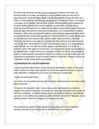 En la hora de descanso me paro junto al barandal y observo mis notas, los
alumnos están en el patio, los salones o en los pasillos, estoy en piso de los
segundos años cerca del último salón, hay alumnos dentro y fuera del salón ay 4
niñas y 2 niños platican con lenguaje de groserías, se mueven mucho, se empujan
y se pegan en la cabeza. Una se dirige al salón abre la puerta y grita majaderías,
se paran todos enfrente de la puerta señalan y cuchichean, los 6 de afuera
atrancan la puerta para que no salgan los de adentro estos gritan y tocan la puerta
pidiendo salir, han puesto música por los altavoces, en la cooperativa el maestro
despacha, otros junto a la dirección platican y los prefectos desayunan pero nadie
se percata de todo lo que está sucediendo. Frente al salón ay un gran barullo unos
se asoman y los otros quieren salir, abren y salen varios alumnos y alumnas
riéndose, me asomo y veo que ay un grupito de niños al fondo del salón obscuro
una de ella dice “vente ella se lo busco” unas se paran junto a mí y pregunto qué
paso al fondo veo una niña con la cara tapada y llorando junto a mi pasan 2
jóvenes y dicen “Me agarro en la movida”, una transgresión desde que encierran a
los alumnos pero ninguno llama a la autoridad, también es notorio que aunque un
adulto no esté presente observando ninguno se cohíbe ya que ellos distinguen los
que tienen la autoridad y el que no tienen derecho a intervenir. Ninguno adulto con
“autoridad” se dio cuenta de lo que sucedía.

LA EXIGENCIA DE LOS ESTUDIANTES

Lo que la escuela debe ofrecer, grupo donde se manifiestan, a ellos no les gusta
estar en clase sin hacer nada, aceptan la actitud de exigencia siempre y cuando
sean eficientes y trabajadores y se crea una actitud de reciprocidad.

*Junta con padres de familia

La reunión con los padres era para dar a conocer calificaciones de sus hijos y ellos
están presentes.

El maestro de Geografía dice : todo el grupo salió reprobado en su materia y
regaña a los padres y alumnos, enumeran las cosas que ha pedido y las cuales no
han sido cumplidos , un alumno alza la mano y de manera retadora dice Maestro
¡por qué no nos califica con cuaderno y solo considero el examen? Maestro: nunca
califico cuaderno Alumno: Y porque a los demás si lo hizo.



Los maestros se quejan de las inasistencia era visible con ciertos maestros
siempre entraban no era debido que el docente fuera muy exigente
 