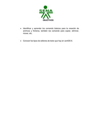 OBJETIVOS



   Identificar y aprender los comando básicos para la creación de
    archivos y ficheros, también los comando para copiar, eliminar,
    mover, etc.



   Conocer los tipos de editores de texto que hay en centOS 6.
 