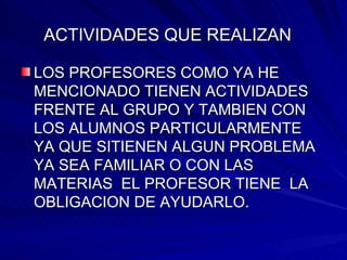 ACTIVIDADES QUE REALIZAN   LOS PROFESORES COMO YA HE MENCIONADO TIENEN ACTIVIDADES FRENTE AL GRUPO Y TAMBIEN CON LOS ALUMNOS PARTICULARMENTE  YA QUE SITIENEN ALGUN PROBLEMA YA SEA FAMILIAR O CON LAS MATERIAS  EL PROFESOR TIENE  LA OBLIGACION DE AYUDARLO. 