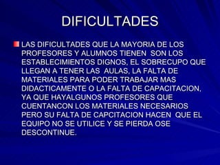 DIFICULTADES LAS DIFICULTADES QUE LA MAYORIA DE LOS PROFESORES Y ALUMNOS TIENEN  SON LOS ESTABLECIMIENTOS DIGNOS, EL SOBRECUPO QUE LLEGAN A TENER LAS  AULAS, LA FALTA DE MATERIALES PARA PODER TRABAJAR MAS DIDACTICAMENTE O LA FALTA DE CAPACITACION, YA QUE HAYALGUNOS PROFESORES QUE CUENTANCON LOS MATERIALES NECESARIOS PERO SU FALTA DE CAPCITACION HACEN  QUE EL EQUIPO NO SE UTILICE Y SE PIERDA OSE DESCONTINUE.  