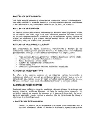 FACTORES DE RIESGO QUÍMICO

Son todos aquellos elementos y sustancias que, al entrar en contacto con el organismo,
bien sea por inhalación, absorción o ingestión, pueden provocar intoxicación, quemaduras
o lesiones sistémicas, según el nivel de concentración y el tiempo de exposición.

FACTORES DE RIESGO FÍSICO

Se refiere a todos aquellos factores ambientales que dependen de las propiedades físicas
de los cuerpos, tales como carga física, ruido, iluminación, radiación ionizante, radiación
no ionizante, temperatura elevada y vibración, que actúan sobre los tejidos y órganos del
cuerpo del trabajador y que pueden producir efectos nocivos, de acuerdo con la
intensidad y tiempo de exposición de los mismos.

FACTORES DE RIESGO ARQUITECTÓNICO

Las características de diseño, construcción, mantenimiento y deterioro de las
instalaciones locativas pueden ocasionar lesiones a los trabajadores o incomodidades
para desarrollar el trabajo, así como daños a los materiales de la empresa, como:

   •   Pisos, escaleras, barandas, plataformas y andamios defectuosos o en mal estado.
   •   Muros, puertas y ventanas defectuosas o en mal estado.
   •   Techos defectuosos o en mal estado.
   •   Superficie del piso deslizante o en mal estado
   •   Falta de orden y aseo.
   •   Señalización y demarcación deficiente, inexistente o inadecuada.

FACTORES DE RIESGO ELÉCTRICO

Se refiere a los sistemas eléctricos de las máquinas, equipos, herramientas e
instalaciones locativas en general, que conducen o generan energía y que al entrar en
contacto con las personas, pueden provocar, entre otras lesiones, quemaduras, choque,
fibrilación ventricular, según sea la intensidad de la corriente y el tiempo de contacto.

FACTORES DE RIESGO MECÁNICO

Contempla todos los factores presentes en objetos, máquinas, equipos, herramientas, que
pueden ocasionar accidentes laborales, por falta de mantenimiento preventivo y/o
correctivo, carencia de guardas de seguridad en el sistema de transmisión de fuerza,
punto de operación y partes móviles y salientes, falta de herramientas de trabajo y
elementos de protección personal.

4. FACTORES DE RIESGO QUÍMICO

       Ejemplo: un miembro de una empresa (x) que maneje químicos está expuesto a
       sufrir una enfermedad ya sea por inhalación, absorción o ingestión que puedes
 