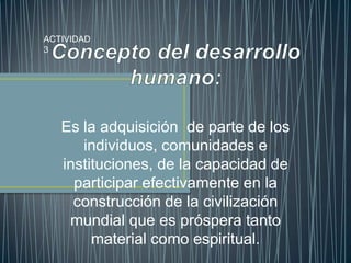 ACTIVIDAD 3 Concepto del desarrollo humano: Es la adquisición  de parte de los individuos, comunidades e instituciones, de la capacidad de participar efectivamente en la construcción de la civilización mundial que es próspera tanto material como espiritual. 