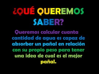 ¿QUÉQUEREMOSSABER?Queremos calcular cuanta cantidad de agua es capaz de absorber un pañal en relación con su propio peso para tener una idea de cual es el mejor pañal.