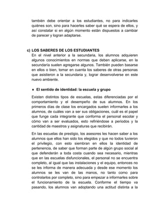 también debe orientar a los estudiantes, no para indicarles
  quiénes son, sino para hacerles saber qué se espera de ellos, y
  así constatar si en algún momento están dispuestos a cambiar
  de parecer y logran adaptarse.



c) LOS SABERES DE LOS ESTUDIANTES
   En el nivel anterior a la secundaria, los alumnos adquieren
   algunos conocimientos en normas que deben aplicarse, en la
   secundaría suelen agregarse algunos. También pueden basarse
   en ellos o bien, tomar en cuenta los saberes de otras personas
   que asistieron a la secundaria y, lograr desenvolverse en este
   nuevo ambiente.

     El sentido de identidad: la escuela y grupo

  Existen distintos tipos de escuelas, estas diferenciadas por el
  comportamiento y el desempeño de sus alumnos. En los
  primeros días de clase los encargados suelen informarles a los
  alumnos, de cuáles van a ser sus obligaciones, cuál es el papel
  que funge cada integrante que conforma el personal escolar y
  cómo van a ser evaluados, esto refiriéndose a periodos y la
  cantidad de maestros y asignaturas que recibirán.

  En las escuelas de prestigio, los asesores les hacen saber a los
  alumnos que ellos han sido los elegidos y que no todos tuvieron
  el privilegio, con esto siembran en ellos la identidad de
  pertenencia, de saber que forman parte de algún grupo social al
  que defenderán a toda costa cuando sea necesario, mientras
  que en las escuelas disfuncionales, el personal no se encuentra
  completo, al igual que las instalaciones y el equipo, entonces no
  se les informa de manera adecuada y desde ese momento los
  alumnos se les van de las manos, no tanto como para
  controlarlos por completo, sino para empezar a informarles sobre
  el funcionamiento de la escuela. Conforme el tiempo va
  pasando, los alumnos van adoptando una actitud distinta a la
 