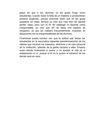 pesar de que a los alumnos no les gusta fungir como
estudiantes, cuando notan la falta de un maestro si acostumbran
ponerse exigentes, porque entonces dicen que no les gusta
quedarse sin clase, aunque yo creo que más bien les agrada
perder clase, pero con el fin de catalogar al docente como
irresponsable, yo creo que ahí se daría una especie de
venganza, ya que los maestro frecuentemente, muestran su
desacuerdo con la irresponsabilidad de los alumnos.

Finalmente puedo concluir con que la actitud que toman los
estudiantes en la secundaria depende panorámicamente de los
valores que inculcan los maestros, directivos y de más personal
de la institución, además de la gente cercana a ellos. Empero
quien decide finalmente si quiere o no aceptar el reto es el
adolescente en sí, porque si él no lo quiere el esfuerzo de los
demás será en vano.
 