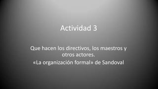 Actividad 3

Que hacen los directivos, los maestros y
             otros actores.
 «La organización formal» de Sandoval
 