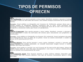 TIPOS DE PERMISOS
                OFRECEN
     Atribución: Esta opción permite a otros copiar, distribuir, mostrar y ejecutar el trabajo
patentado y todos los derivados del mismo. Pero dando siempre testimonio de la autoría del
mismo.

Ejemplo: Josué publica su fotografía con Licencia de Atribución, porque desea que el
mundo emplee su fotografía, dejando constancia que es suya. Vero encuentra esta
fotografía en Internet y desea incorporarla a la página de inicio de su web. Vero coloca esta
fotografía y claramente indica que Josué es la propietaria.


     No Comercial: Esta opción permite a otros copiar, distribuir, mostrar y ejecutar el
trabajo patentado y todos los derivados del mismo, pero únicamente con propósitos no
comerciales.

Ejemplo: Vero publica su fotografía con licencia No comercial. Josué incorpora una parte
de la fotografía de Vero en parte de un póster. Josué no estaría autorizado a vender ese
póster sin la autorización de Vero.


     Sin derivar: Esta opción permite a otros copiar, distribuir, mostrar y ejecutar solo
copias literales del trabajo patentado, no estando autorizado ningún tercero a realizar
trabajos derivados del mismo.

Ejemplo: Josué graba su canción con una Licencia de No derivación del trabajo. Diego No
podría tomar parte de esta obra para incorporarla a otra suya o realizar modificaciones
sobre la misma, sin la autorización de Josué.


     Compartir igual: Esta licencia permite a otros realizar trabajos derivados pero
únicamente bajo una licencia idéntica. Este tipo de licencia, únicamente aplica a obras
derivadas.
 