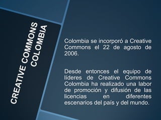 Colombia se incorporó a Creative
Commons el 22 de agosto de
2006.


Desde entonces el equipo de
líderes de Creative Commons
Colombia ha realizado una labor
de promoción y difusión de las
licencias      en       diferentes
escenarios del país y del mundo.
 
