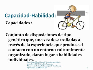 Capacidad-Habilidad:
Capacidades :

Conjunto de disposiciones de tipo
 genético que, una vez desarrolladas a
 través de la experiencia que produce el
 contacto con un entorno culturalmente
 organizado, darán lugar a habilidades
 individuales.
          Saint Onge, Michel (2000). Yo explico pero ellos...,
          aprenden? SEP México, D.F. Pag. 15-25
          Monereo, Carles (1998). Estrategias de Enseñanza y
          Aprendizaje. SEP. México, DF.                          10
 
