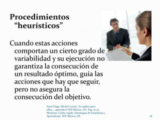 Procedimientos
 “heurísticos”

Cuando estas acciones
 comportan un cierto grado de
 variabilidad y su ejecución no
 garantiza la consecución de
 un resultado óptimo, guía las
 acciones que hay que seguir,
 pero no asegura la
 consecución del objetivo.
            Saint Onge, Michel (2000). Yo explico pero
            ellos..., aprenden? SEP México, D.F. Pag. 15-25
            Monereo, Carles (1998). Estrategias de Enseñanza y
            Aprendizaje. SEP. México, DF.                        18
 